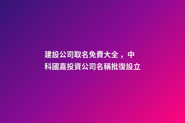 建設公司取名免費大全，中科國嘉投資公司名稱批復設立-第1張-觀點-玄機派